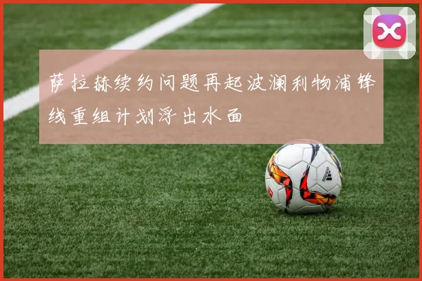 萨拉赫续约问题再起波澜利物浦锋线重组计划浮出水面