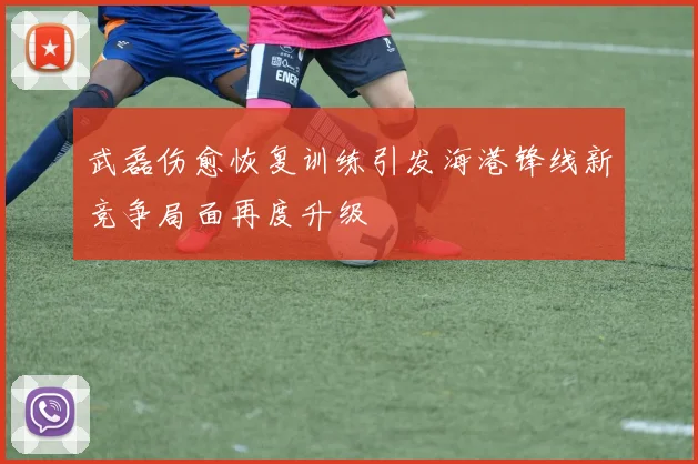武磊伤愈恢复训练引发海港锋线新竞争局面再度升级