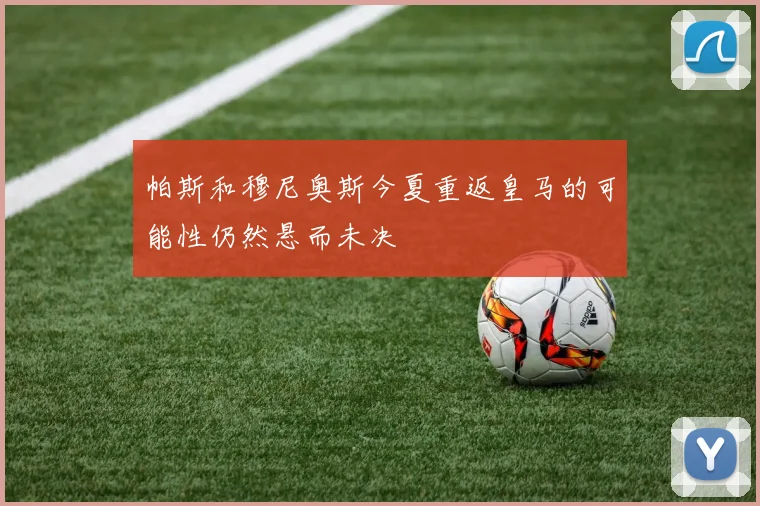 帕斯和穆尼奥斯今夏重返皇马的可能性仍然悬而未决