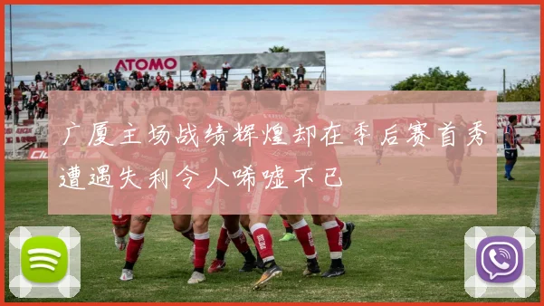 广厦主场战绩辉煌却在季后赛首秀遭遇失利令人唏嘘不已