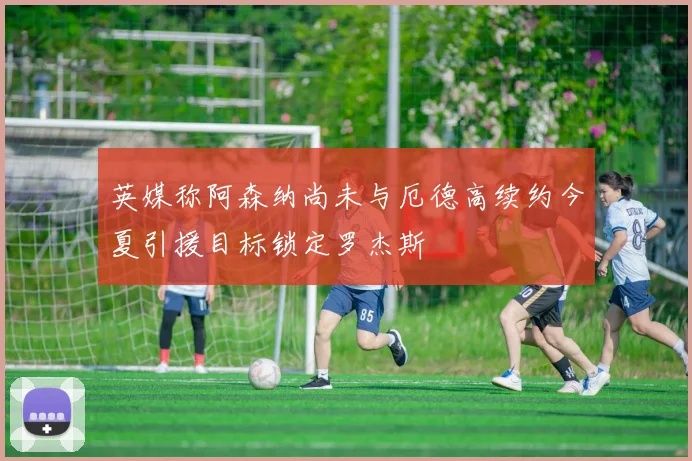 英媒称阿森纳尚未与厄德高续约今夏引援目标锁定罗杰斯