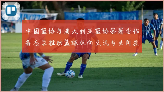 中国篮协与澳大利亚篮协签署合作备忘录推动篮球双向交流与共同发展