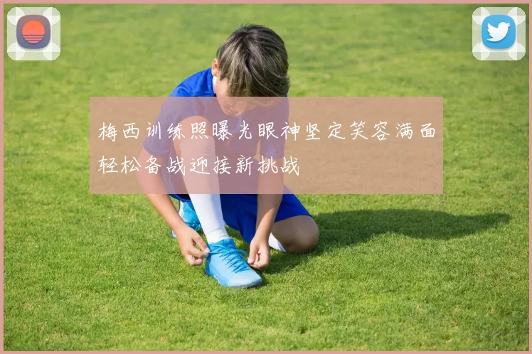 梅西训练照曝光眼神坚定笑容满面轻松备战迎接新挑战