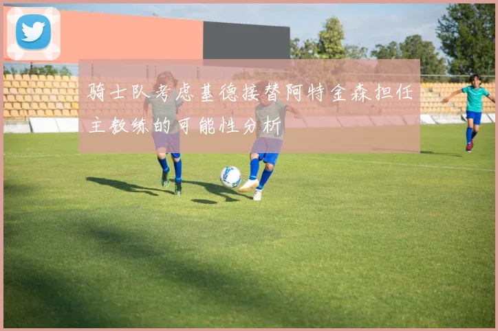 骑士队考虑基德接替阿特金森担任主教练的可能性分析