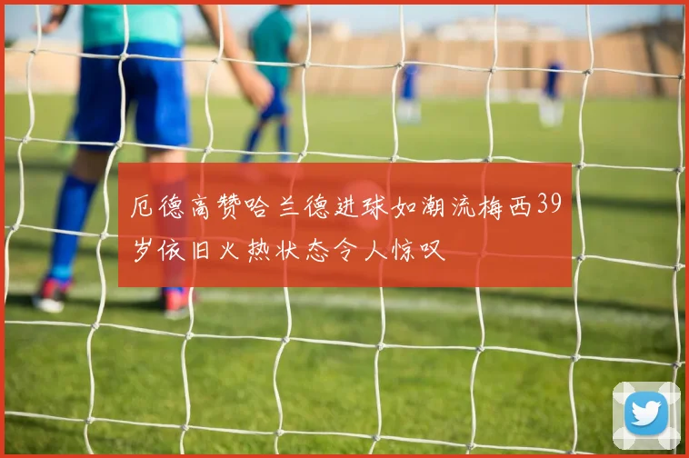 厄德高赞哈兰德进球如潮流梅西39岁依旧火热状态令人惊叹