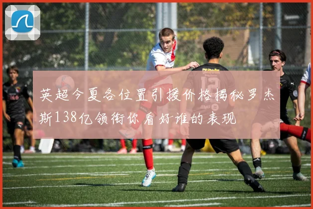 英超今夏各位置引援价格揭秘罗杰斯138亿领衔你看好谁的表现