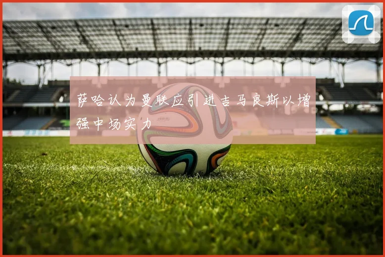萨哈认为曼联应引进吉马良斯以增强中场实力