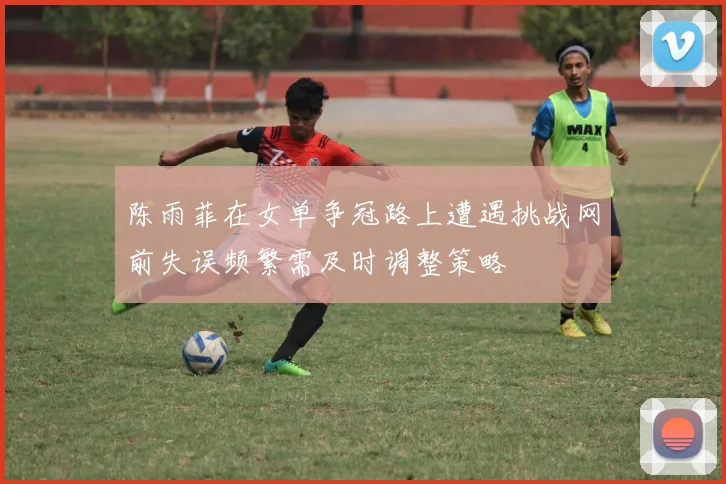 陈雨菲在女单争冠路上遭遇挑战网前失误频繁需及时调整策略