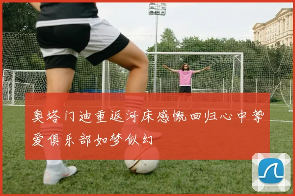 奥塔门迪重返河床感慨回归心中挚爱俱乐部如梦似幻