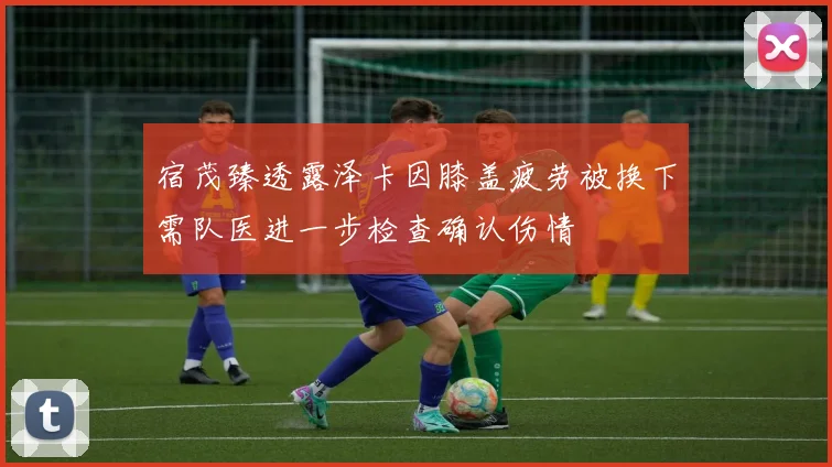 宿茂臻透露泽卡因膝盖疲劳被换下需队医进一步检查确认伤情