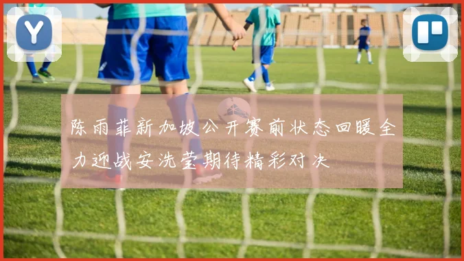 陈雨菲新加坡公开赛前状态回暖全力迎战安洗莹期待精彩对决