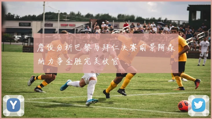 詹俊分析巴黎与拜仁决赛前景阿森纳力争全胜完美收官