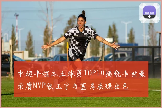 中超半程本土球员TOP10揭晓韦世豪荣膺MVP张玉宁与塞鸟表现出色