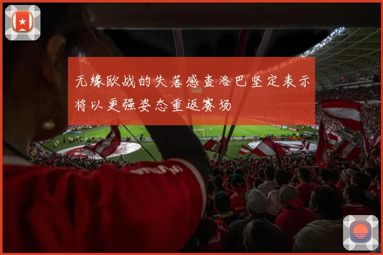 无缘欧战的失落感查洛巴坚定表示将以更强姿态重返赛场