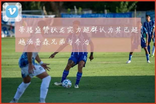 蒂格盛赞狄龙实力超群认为其已超越汤普森兄弟与乔治
