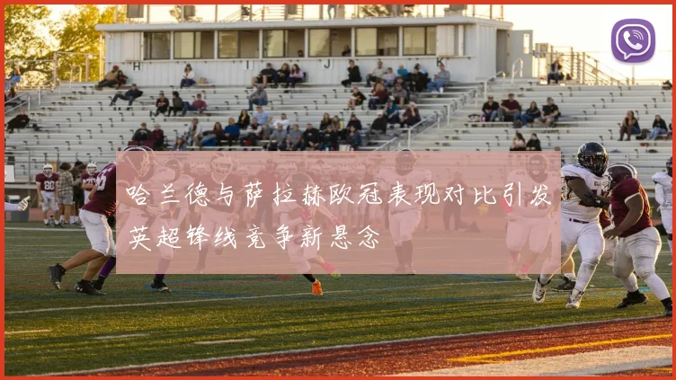 哈兰德与萨拉赫欧冠表现对比引发英超锋线竞争新悬念