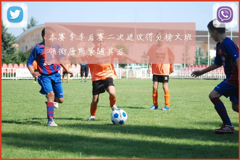 本赛季季后赛二次进攻得分榜文班领衔唐斯紧随其后