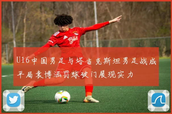 U16中国男足与塔吉克斯坦男足战成平局袁博涵罚球破门展现实力