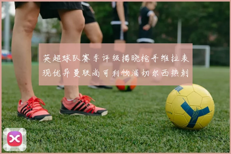 英超球队赛季评级揭晓枪手维拉表现优异曼联尚可利物浦切尔西热刺需努力